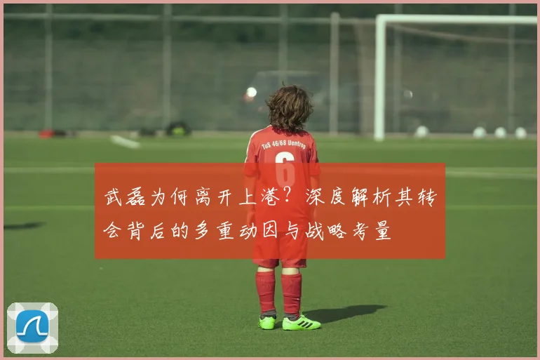 武磊为何离开上港？深度解析其转会背后的多重动因与战略考量