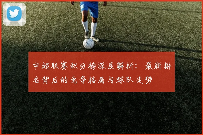 中超联赛积分榜深度解析:最新排名背后的竞争格局与球队走势