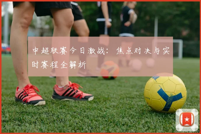 中超联赛今日激战:焦点对决与实时赛程全解析