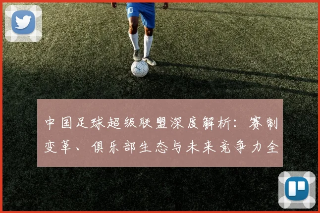 中国足球超级联盟深度解析:赛制变革、俱乐部生态与未来竞争力全景观察