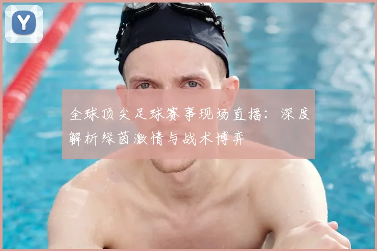 全球顶尖足球赛事现场直播:深度解析绿茵激情与战术博弈