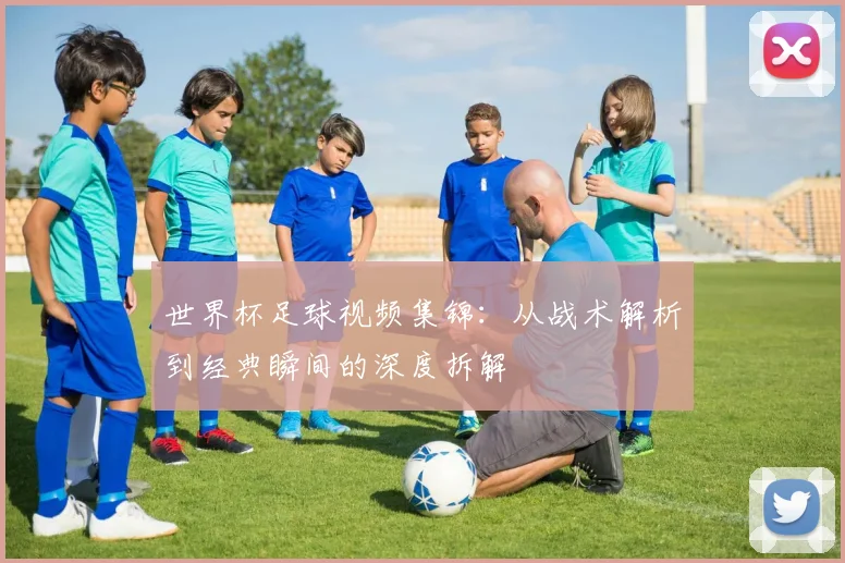 世界杯足球视频集锦:从战术解析到经典瞬间的深度拆解