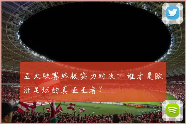 五大联赛终极实力对决:谁才是欧洲足坛的真正王者?