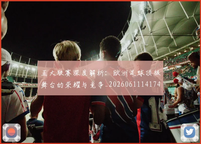 五大联赛深度解析:欧洲足球顶级舞台的荣耀与竞争_20260611141741