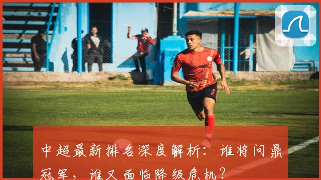 中超最新排名深度解析：谁将问鼎冠军，谁又面临降级危机？