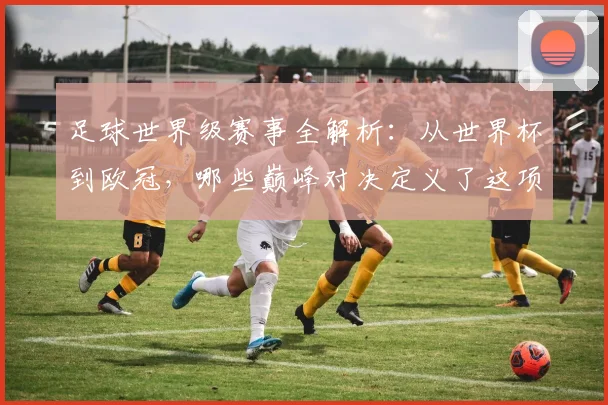 足球世界级赛事全解析：从世界杯到欧冠，哪些巅峰对决定义了这项运动？