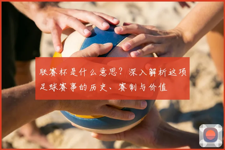 联赛杯是什么意思？深入解析这项足球赛事的历史、赛制与价值