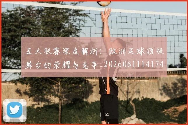 五大联赛深度解析：欧洲足球顶级舞台的荣耀与竞争_20260611141741